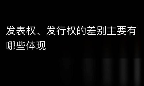 发表权、发行权的差别主要有哪些体现