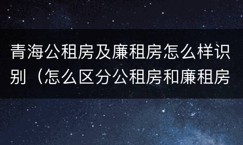 青海公租房及廉租房怎么样识别（怎么区分公租房和廉租房）