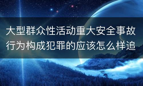 大型群众性活动重大安全事故行为构成犯罪的应该怎么样追究责任