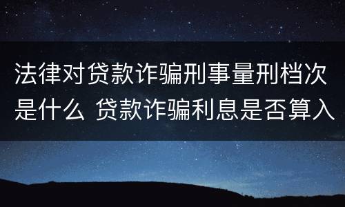 法律对贷款诈骗刑事量刑档次是什么 贷款诈骗利息是否算入量刑
