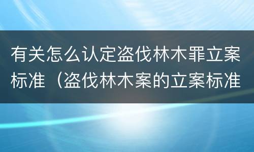 有关怎么认定盗伐林木罪立案标准（盗伐林木案的立案标准及定罪与量刑）