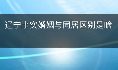 辽宁事实婚姻与同居区别是啥