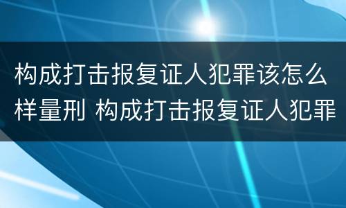 构成打击报复证人犯罪该怎么样量刑 构成打击报复证人犯罪该怎么样量刑标准