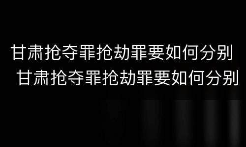甘肃抢夺罪抢劫罪要如何分别 甘肃抢夺罪抢劫罪要如何分别判定