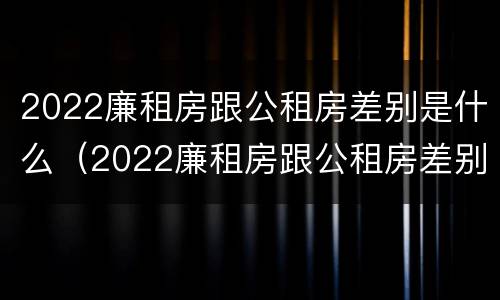 2022廉租房跟公租房差别是什么（2022廉租房跟公租房差别是什么呀）