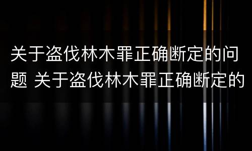 关于盗伐林木罪正确断定的问题 关于盗伐林木罪正确断定的问题有