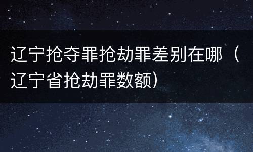 辽宁抢夺罪抢劫罪差别在哪（辽宁省抢劫罪数额）