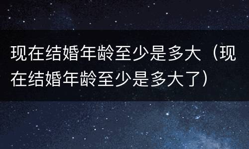 现在结婚年龄至少是多大（现在结婚年龄至少是多大了）