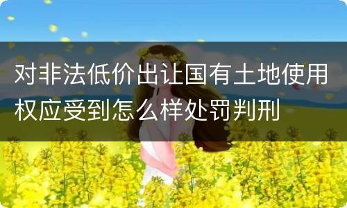 对非法低价出让国有土地使用权应受到怎么样处罚判刑