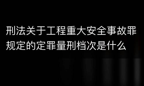 刑法关于工程重大安全事故罪规定的定罪量刑档次是什么