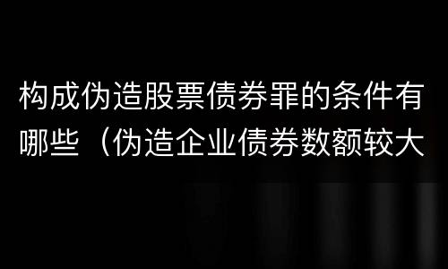 构成伪造股票债券罪的条件有哪些（伪造企业债券数额较大的构成伪造金融票证罪）