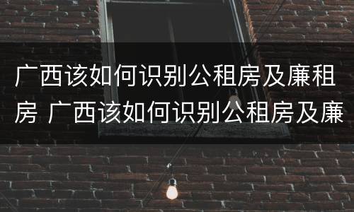广西该如何识别公租房及廉租房 广西该如何识别公租房及廉租房名单