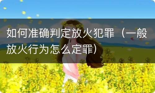 如何准确判定放火犯罪（一般放火行为怎么定罪）