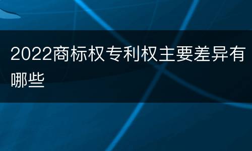 2022商标权专利权主要差异有哪些