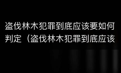 盗伐林木犯罪到底应该要如何判定（盗伐林木犯罪到底应该要如何判定罪名）