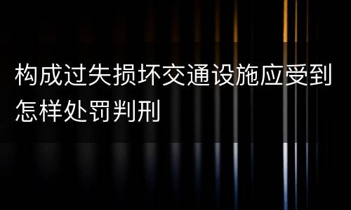 构成过失损坏交通设施应受到怎样处罚判刑