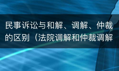 民事诉讼与和解、调解、仲裁的区别（法院调解和仲裁调解的区别）