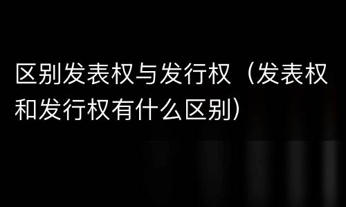 区别发表权与发行权（发表权和发行权有什么区别）