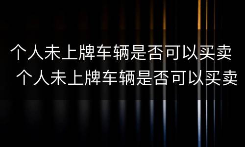 个人未上牌车辆是否可以买卖 个人未上牌车辆是否可以买卖给别人