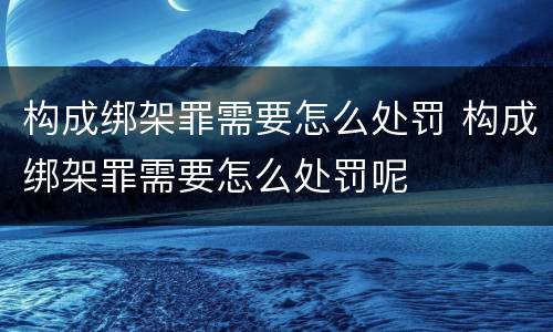 构成绑架罪需要怎么处罚 构成绑架罪需要怎么处罚呢