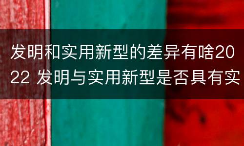 发明和实用新型的差异有啥2022 发明与实用新型是否具有实用性