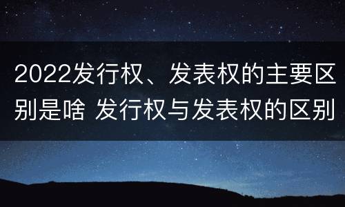 2022发行权、发表权的主要区别是啥 发行权与发表权的区别