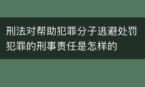 刑法对帮助犯罪分子逃避处罚犯罪的刑事责任是怎样的