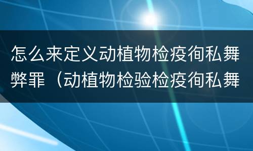 怎么来定义动植物检疫徇私舞弊罪（动植物检验检疫徇私舞弊罪）