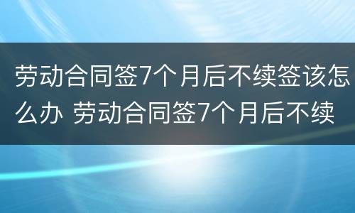 劳动合同签7个月后不续签该怎么办 劳动合同签7个月后不续签该怎么办理