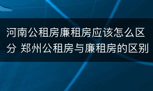 河南公租房廉租房应该怎么区分 郑州公租房与廉租房的区别