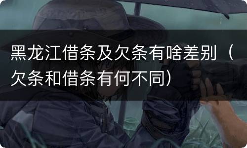 黑龙江借条及欠条有啥差别（欠条和借条有何不同）