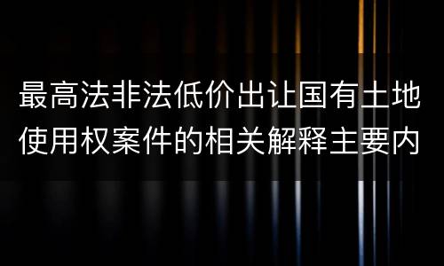 最高法非法低价出让国有土地使用权案件的相关解释主要内容包括什么