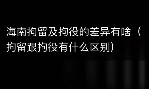 海南拘留及拘役的差异有啥（拘留跟拘役有什么区别）