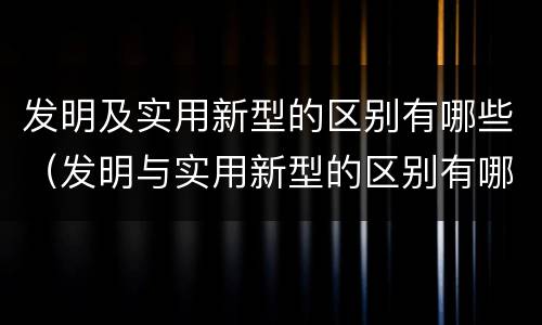 发明及实用新型的区别有哪些（发明与实用新型的区别有哪些）