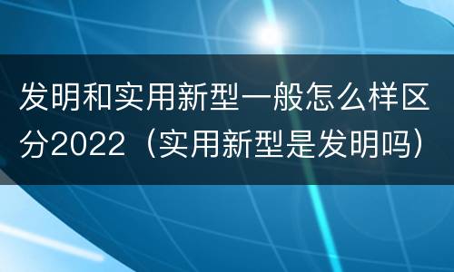 发明和实用新型一般怎么样区分2022（实用新型是发明吗）