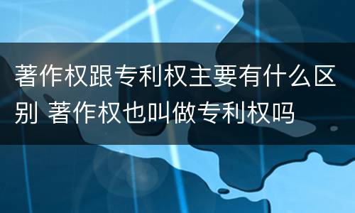 著作权跟专利权主要有什么区别 著作权也叫做专利权吗