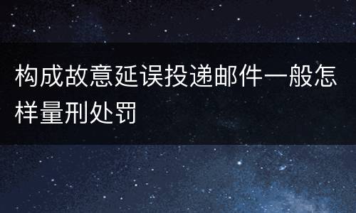 构成故意延误投递邮件一般怎样量刑处罚