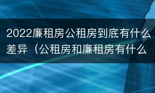 2022廉租房公租房到底有什么差异（公租房和廉租房有什么区别?2019年的）