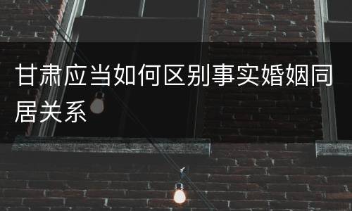 甘肃应当如何区别事实婚姻同居关系