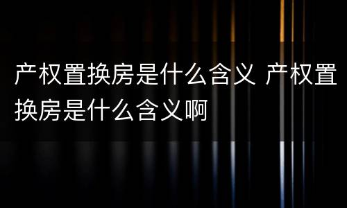 产权置换房是什么含义 产权置换房是什么含义啊