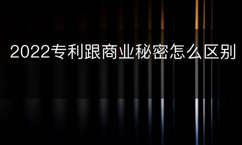 2022专利跟商业秘密怎么区别