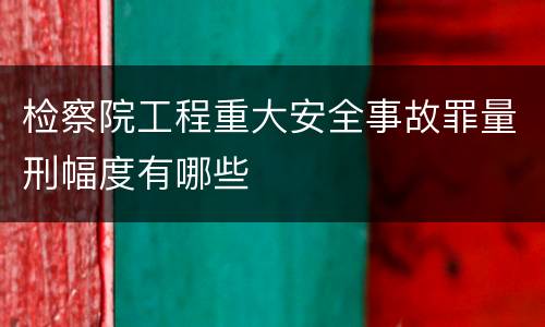 检察院工程重大安全事故罪量刑幅度有哪些