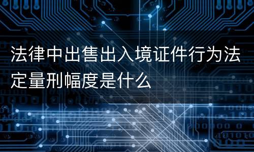 法律中出售出入境证件行为法定量刑幅度是什么