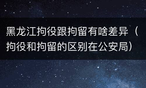 黑龙江拘役跟拘留有啥差异（拘役和拘留的区别在公安局）