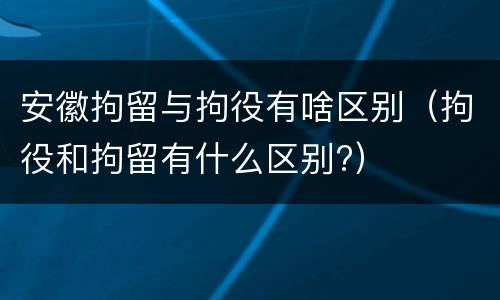 安徽拘留与拘役有啥区别（拘役和拘留有什么区别?）
