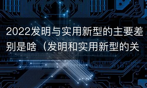 2022发明与实用新型的主要差别是啥（发明和实用新型的关系）
