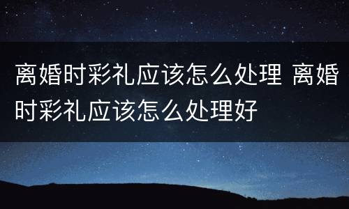离婚时彩礼应该怎么处理 离婚时彩礼应该怎么处理好