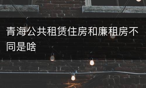 青海公共租赁住房和廉租房不同是啥