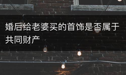婚后给老婆买的首饰是否属于共同财产