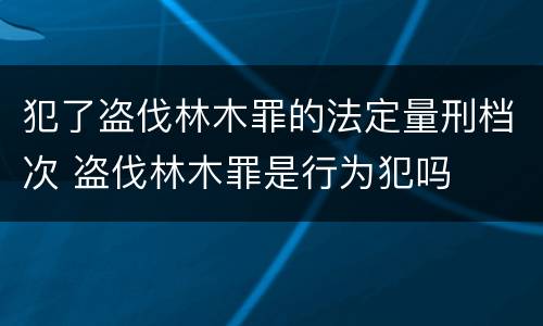 犯了盗伐林木罪的法定量刑档次 盗伐林木罪是行为犯吗